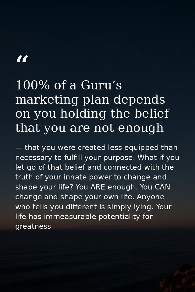 100% of a Guru’s marketing plan depends on you holding the belief that you are not enough — that you were created less equipped than necessary to fulfill your purpose. What if you let go of that belief and connected with the truth of your innate power to change and shape your life? You ARE enough. You CAN change and shape your own life. Anyone who tells you different is simply lying. Your life has immeasurable potentiality for greatness