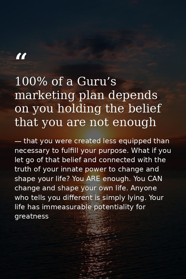 100% of a Guru’s marketing plan depends on you holding the belief that you are not enough — that you were created less equipped than necessary to fulfill your purpose. What if you let go of that belief and connected with the truth of your innate power to change and shape your life? You ARE enough. You CAN change and shape your own life. Anyone who tells you different is simply lying. Your life has immeasurable potentiality for greatness