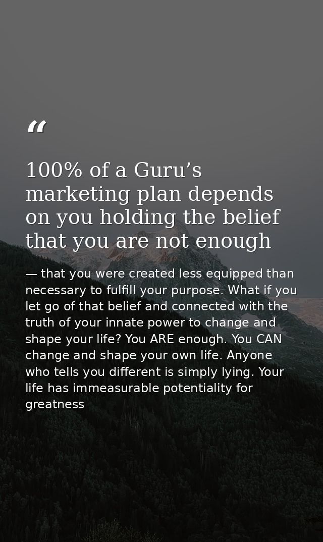 100% of a Guru’s marketing plan depends on you holding the belief that you are not enough — that you were created less equipped than necessary to fulfill your purpose. What if you let go of that belief and connected with the truth of your innate power to change and shape your life? You ARE enough. You CAN change and shape your own life. Anyone who tells you different is simply lying. Your life has immeasurable potentiality for greatness