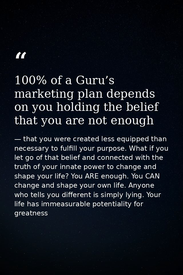 100% of a Guru’s marketing plan depends on you holding the belief that you are not enough — that you were created less equipped than necessary to fulfill your purpose. What if you let go of that belief and connected with the truth of your innate power to change and shape your life? You ARE enough. You CAN change and shape your own life. Anyone who tells you different is simply lying. Your life has immeasurable potentiality for greatness