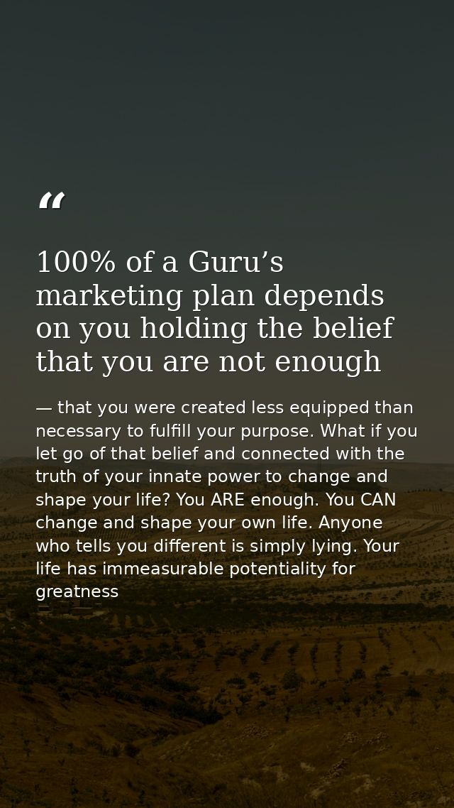100% of a Guru’s marketing plan depends on you holding the belief that you are not enough — that you were created less equipped than necessary to fulfill your purpose. What if you let go of that belief and connected with the truth of your innate power to change and shape your life? You ARE enough. You CAN change and shape your own life. Anyone who tells you different is simply lying. Your life has immeasurable potentiality for greatness