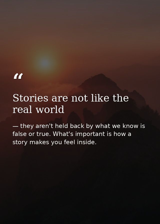 Stories are not like the real world — they aren't held back by what we know is false or true. What's important is how a story makes you feel inside.