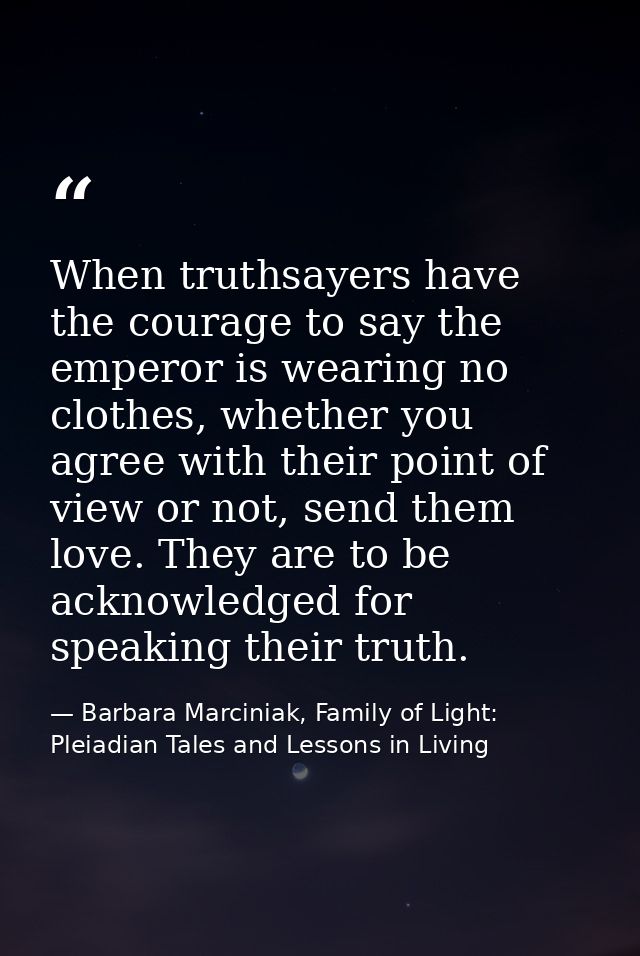 When truthsayers have the courage to say the emperor is wearing no clothes, whether you agree with their point of view o — Barbara Marciniak, Family of Light: Pleiadian Tales and Lessons in Living