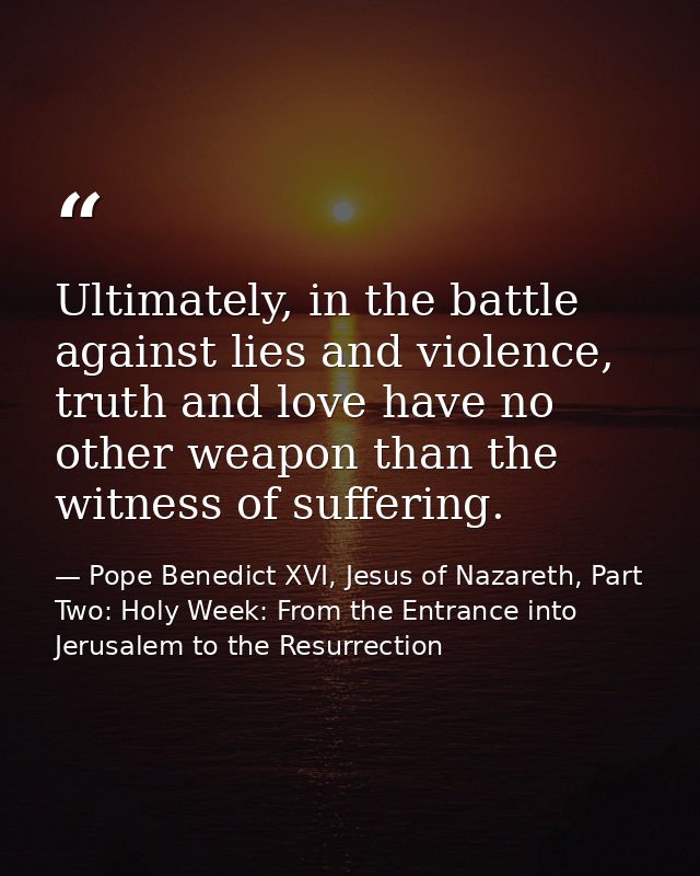 Ultimately, in the battle against lies and violence, truth and love have no other weapon than the witness of suffering. — Pope Benedict XVI, Jesus of Nazareth, Part Two: Holy Week: From the Entrance into Jerusalem to the Resurrection