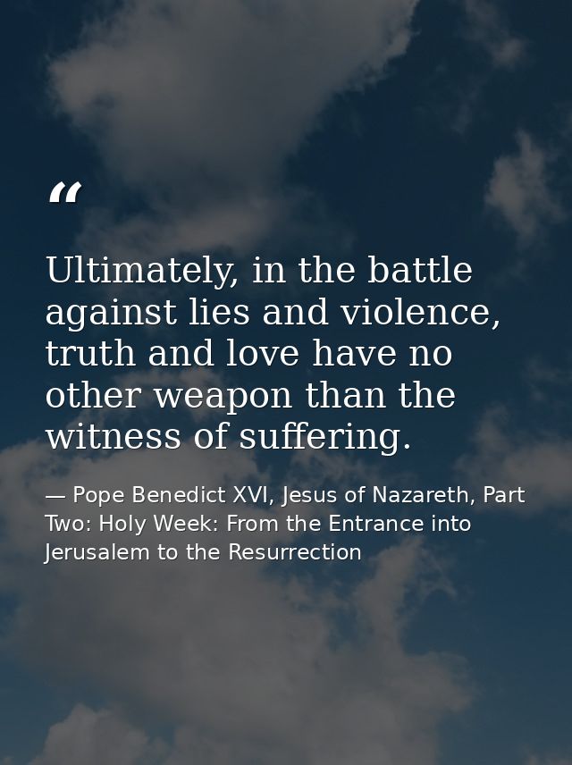 Ultimately, in the battle against lies and violence, truth and love have no other weapon than the witness of suffering. — Pope Benedict XVI, Jesus of Nazareth, Part Two: Holy Week: From the Entrance into Jerusalem to the Resurrection