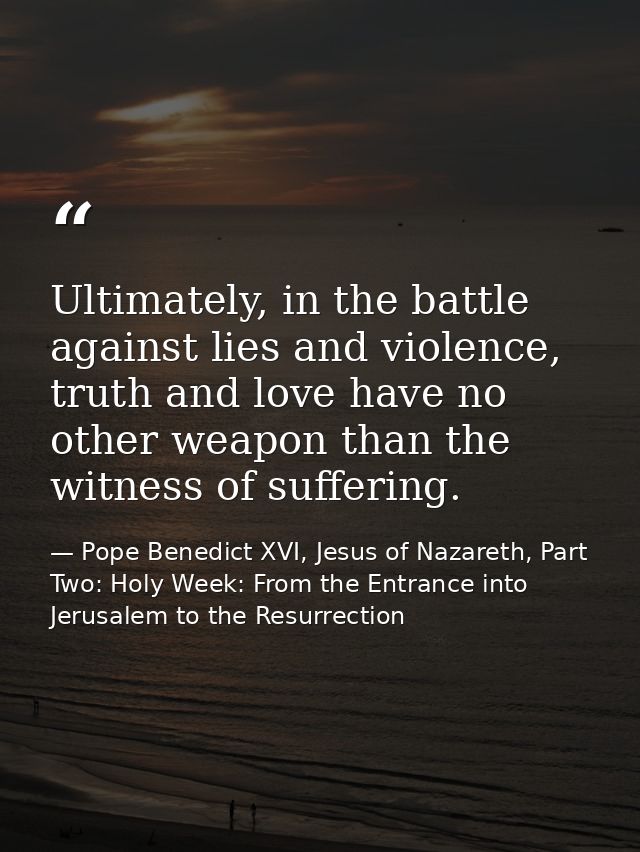 Ultimately, in the battle against lies and violence, truth and love have no other weapon than the witness of suffering. — Pope Benedict XVI, Jesus of Nazareth, Part Two: Holy Week: From the Entrance into Jerusalem to the Resurrection