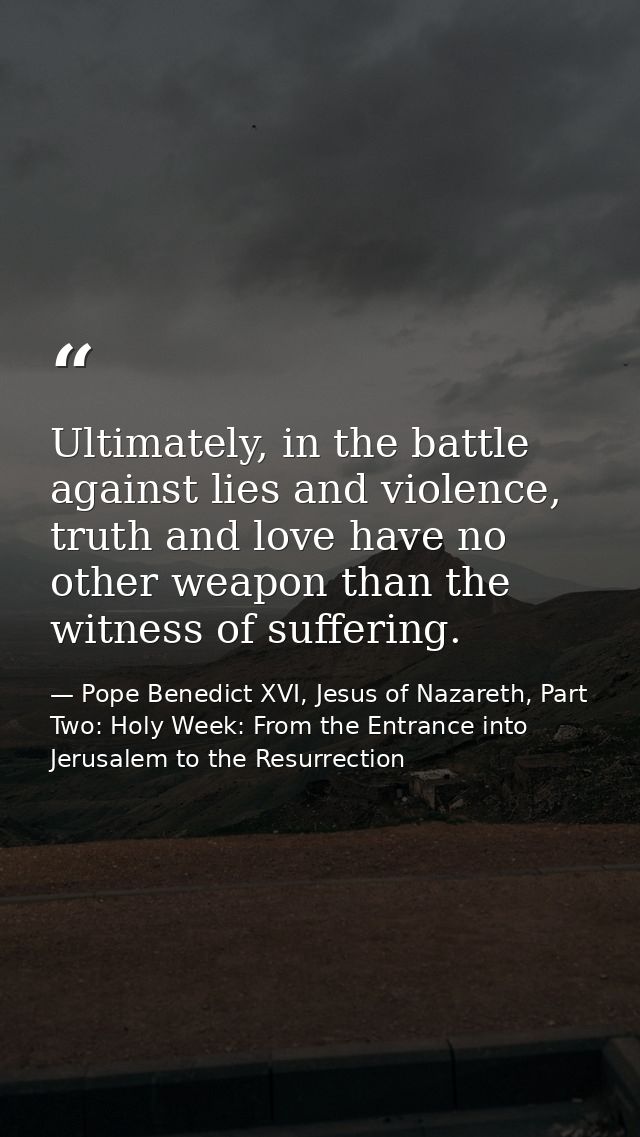 Ultimately, in the battle against lies and violence, truth and love have no other weapon than the witness of suffering. — Pope Benedict XVI, Jesus of Nazareth, Part Two: Holy Week: From the Entrance into Jerusalem to the Resurrection