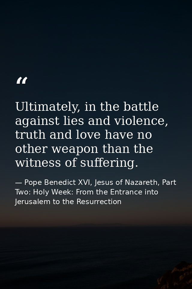Ultimately, in the battle against lies and violence, truth and love have no other weapon than the witness of suffering. — Pope Benedict XVI, Jesus of Nazareth, Part Two: Holy Week: From the Entrance into Jerusalem to the Resurrection