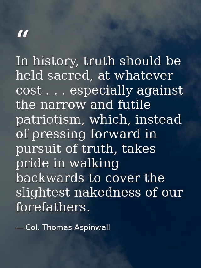 In history, truth should be held sacred, at whatever cost . . . especially against the narrow and futile patriotism, whi — Col. Thomas Aspinwall