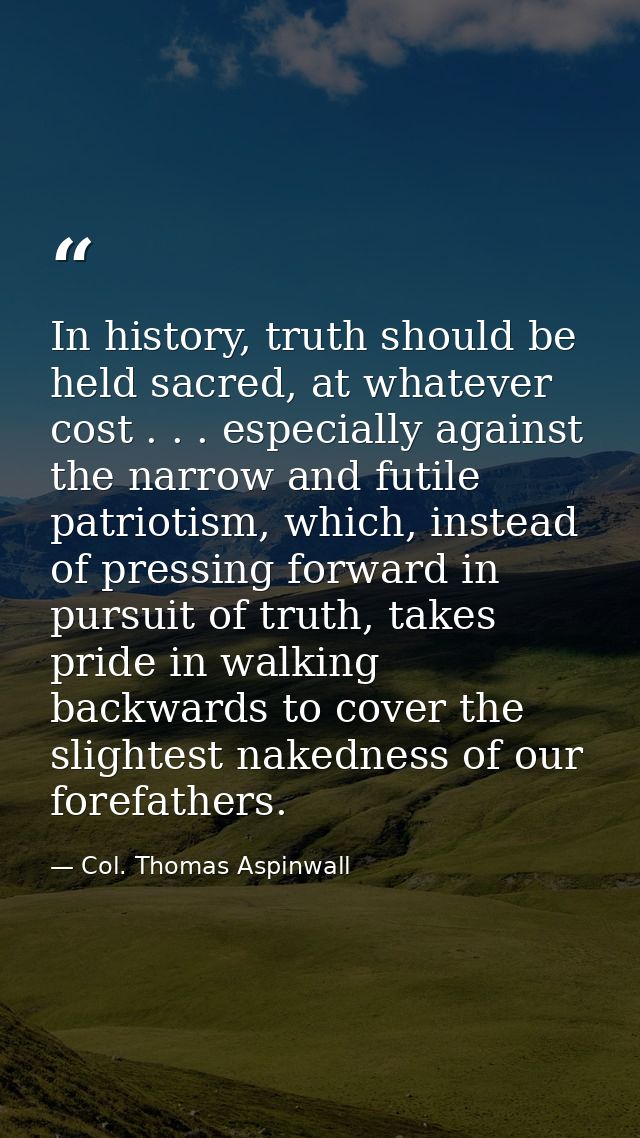 In history, truth should be held sacred, at whatever cost . . . especially against the narrow and futile patriotism, whi — Col. Thomas Aspinwall