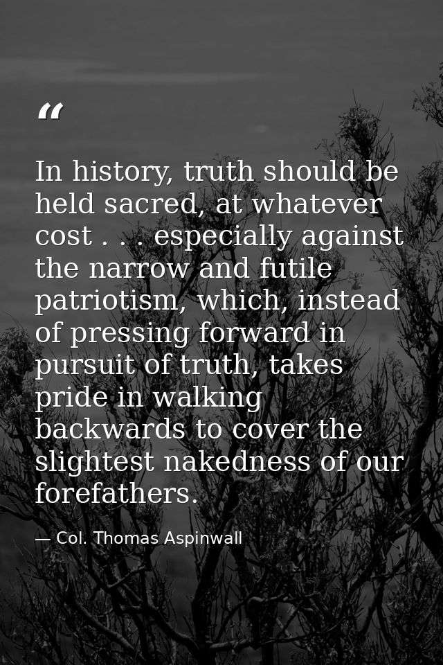 In history, truth should be held sacred, at whatever cost . . . especially against the narrow and futile patriotism, whi — Col. Thomas Aspinwall