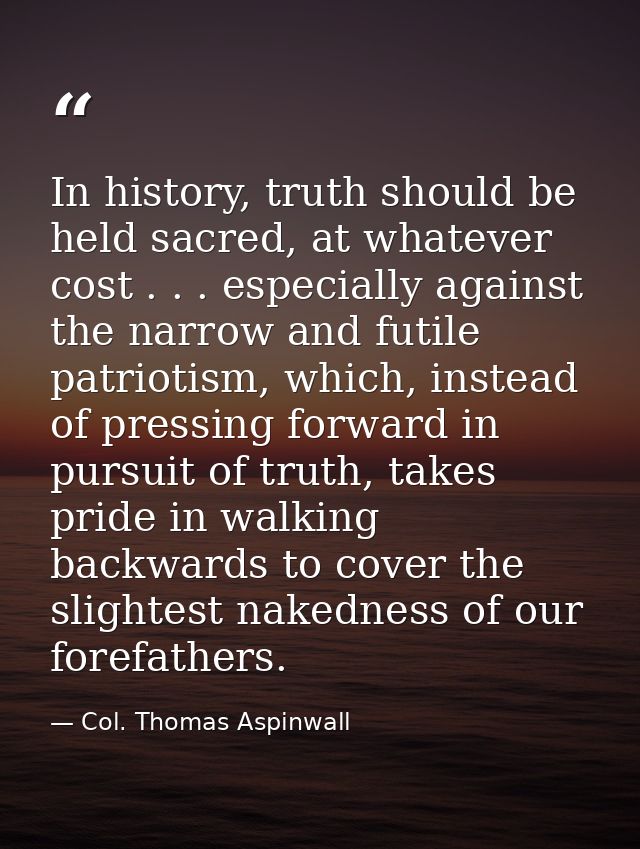 In history, truth should be held sacred, at whatever cost . . . especially against the narrow and futile patriotism, whi — Col. Thomas Aspinwall