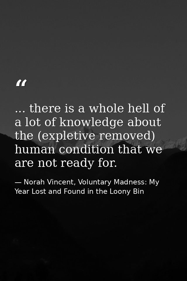... there is a whole hell of a lot of knowledge about the (expletive removed) human condition that we are not ready for. — Norah Vincent, Voluntary Madness: My Year Lost and Found in the Loony Bin