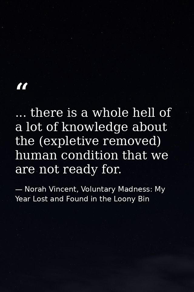... there is a whole hell of a lot of knowledge about the (expletive removed) human condition that we are not ready for. — Norah Vincent, Voluntary Madness: My Year Lost and Found in the Loony Bin