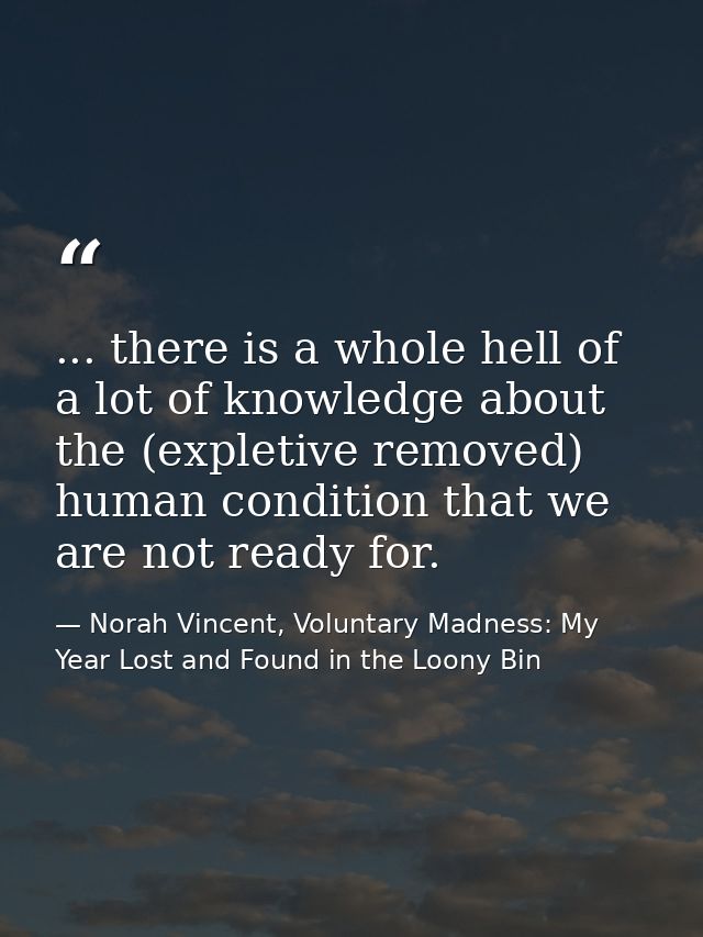 ... there is a whole hell of a lot of knowledge about the (expletive removed) human condition that we are not ready for. — Norah Vincent, Voluntary Madness: My Year Lost and Found in the Loony Bin