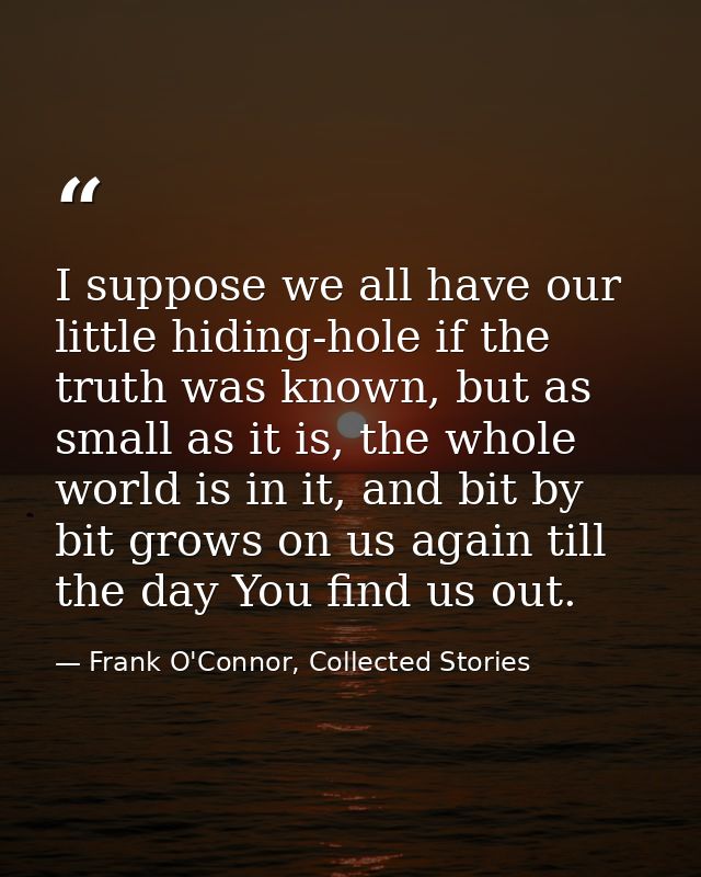 I suppose we all have our little hiding-hole if the truth was known, but as small as it is, the whole world is in it, an — Frank O'Connor, Collected Stories
