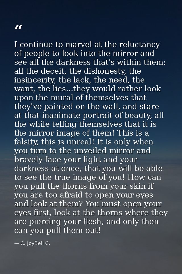 I continue to marvel at the reluctancy of people to look into the mirror and see all the darkness that's within them: al — C. JoyBell C.