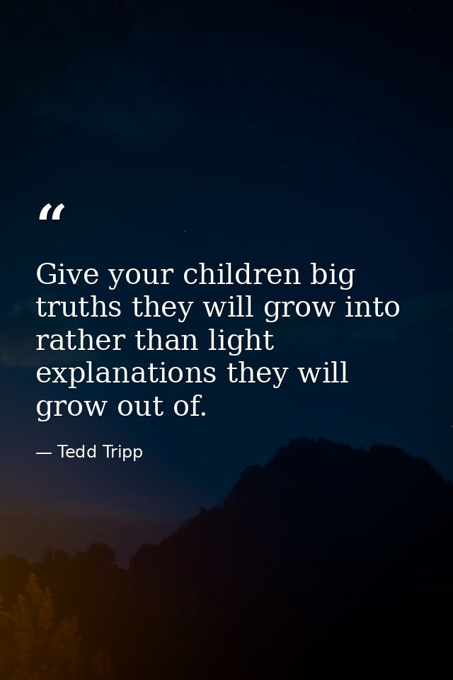 Give your children big truths they will grow into rather than light explanations they will grow out of. — Tedd Tripp