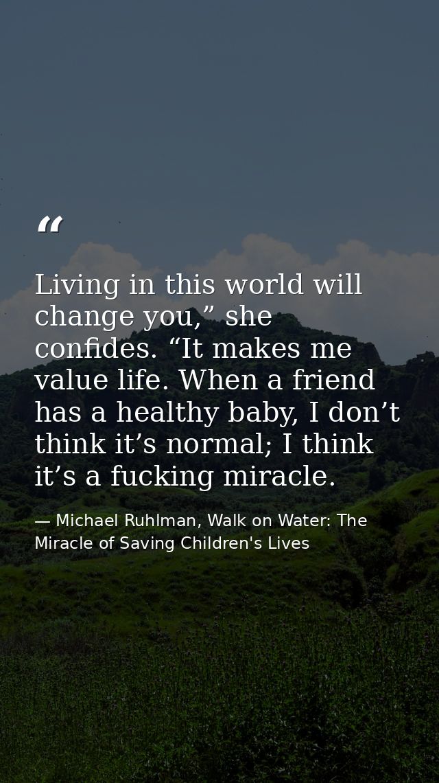 Living in this world will change you,” she confides. “It makes me value life. When a friend has a healthy baby, I don’t  — Michael Ruhlman, Walk on Water: The Miracle of Saving Children's Lives