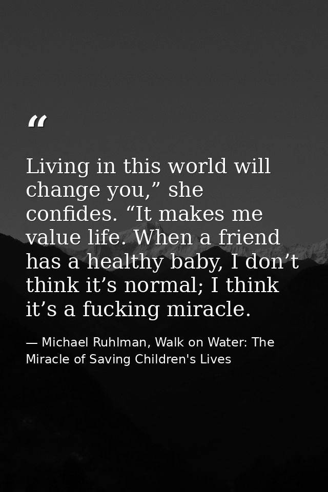 Living in this world will change you,” she confides. “It makes me value life. When a friend has a healthy baby, I don’t  — Michael Ruhlman, Walk on Water: The Miracle of Saving Children's Lives