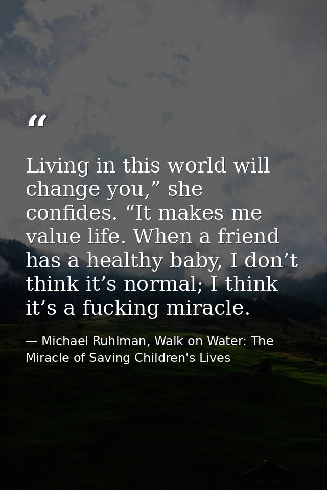 Living in this world will change you,” she confides. “It makes me value life. When a friend has a healthy baby, I don’t  — Michael Ruhlman, Walk on Water: The Miracle of Saving Children's Lives