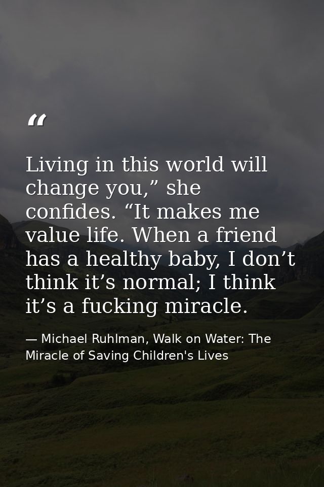 Living in this world will change you,” she confides. “It makes me value life. When a friend has a healthy baby, I don’t  — Michael Ruhlman, Walk on Water: The Miracle of Saving Children's Lives