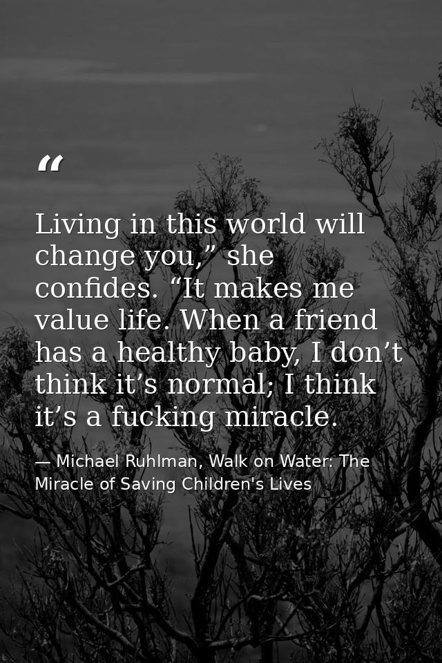 Living in this world will change you,” she confides. “It makes me value life. When a friend has a healthy baby, I don’t  — Michael Ruhlman, Walk on Water: The Miracle of Saving Children's Lives