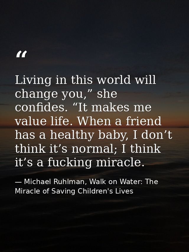 Living in this world will change you,” she confides. “It makes me value life. When a friend has a healthy baby, I don’t  — Michael Ruhlman, Walk on Water: The Miracle of Saving Children's Lives