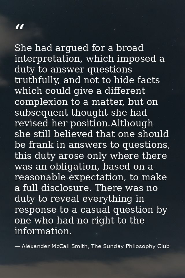 She had argued for a broad interpretation, which imposed a duty to answer questions truthfully, and not to hide facts wh — Alexander McCall Smith, The Sunday Philosophy Club