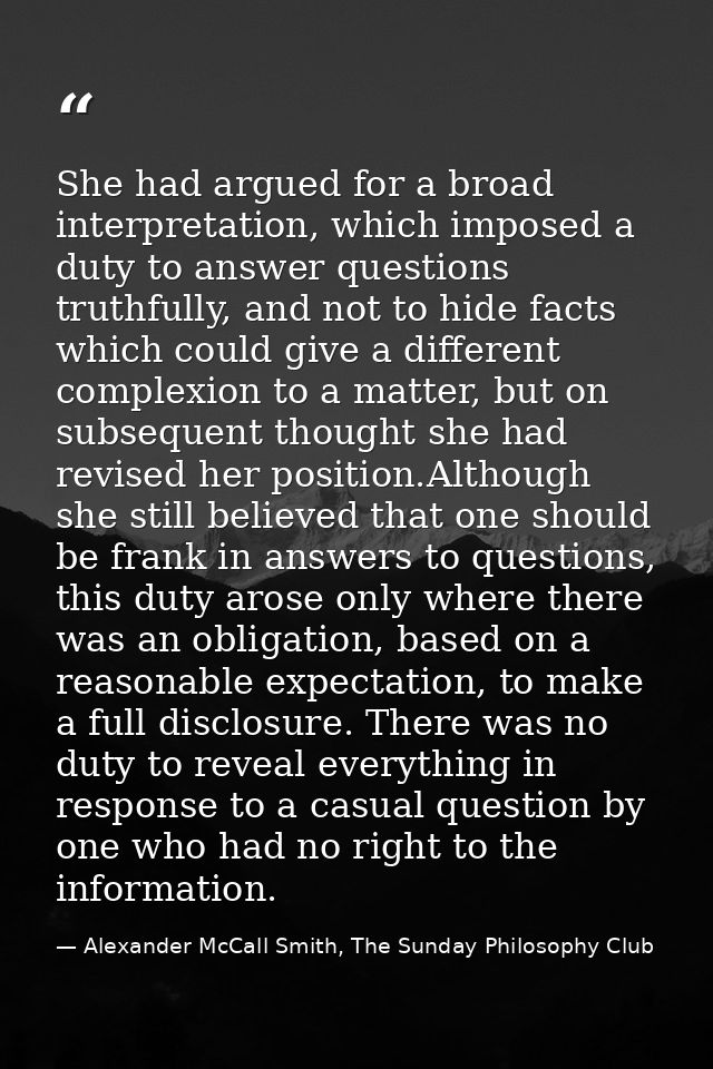 She had argued for a broad interpretation, which imposed a duty to answer questions truthfully, and not to hide facts wh — Alexander McCall Smith, The Sunday Philosophy Club