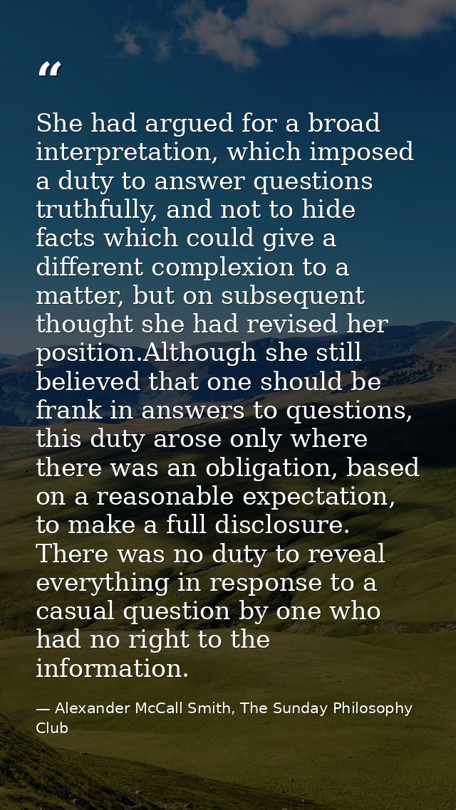 She had argued for a broad interpretation, which imposed a duty to answer questions truthfully, and not to hide facts wh — Alexander McCall Smith, The Sunday Philosophy Club