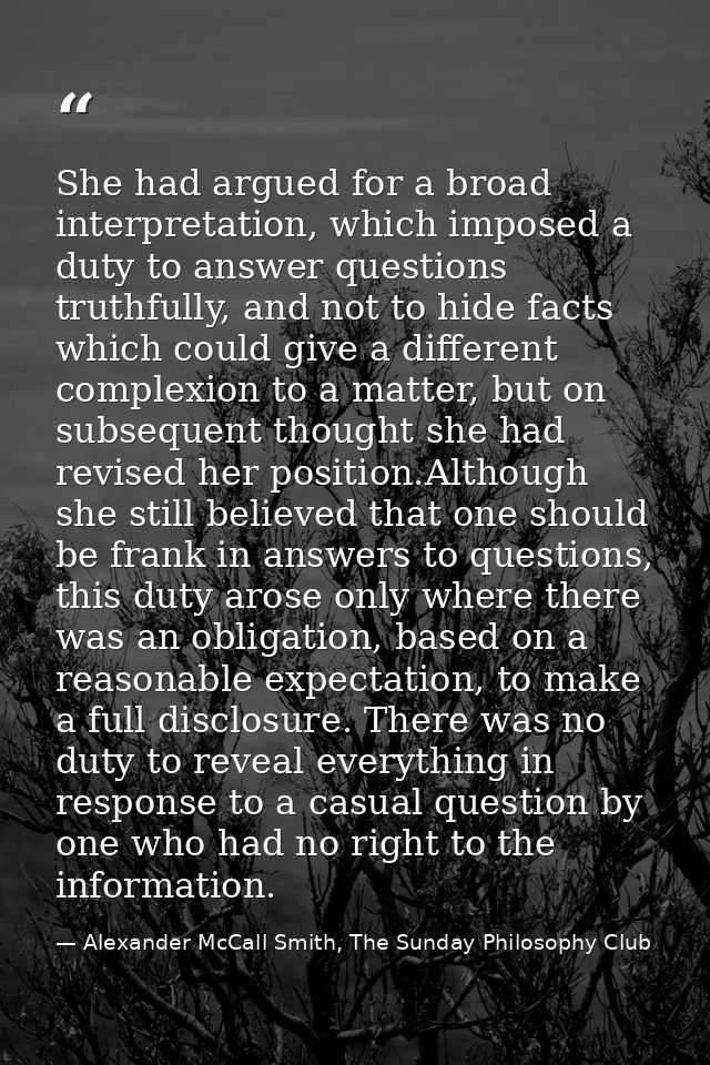 She had argued for a broad interpretation, which imposed a duty to answer questions truthfully, and not to hide facts wh — Alexander McCall Smith, The Sunday Philosophy Club