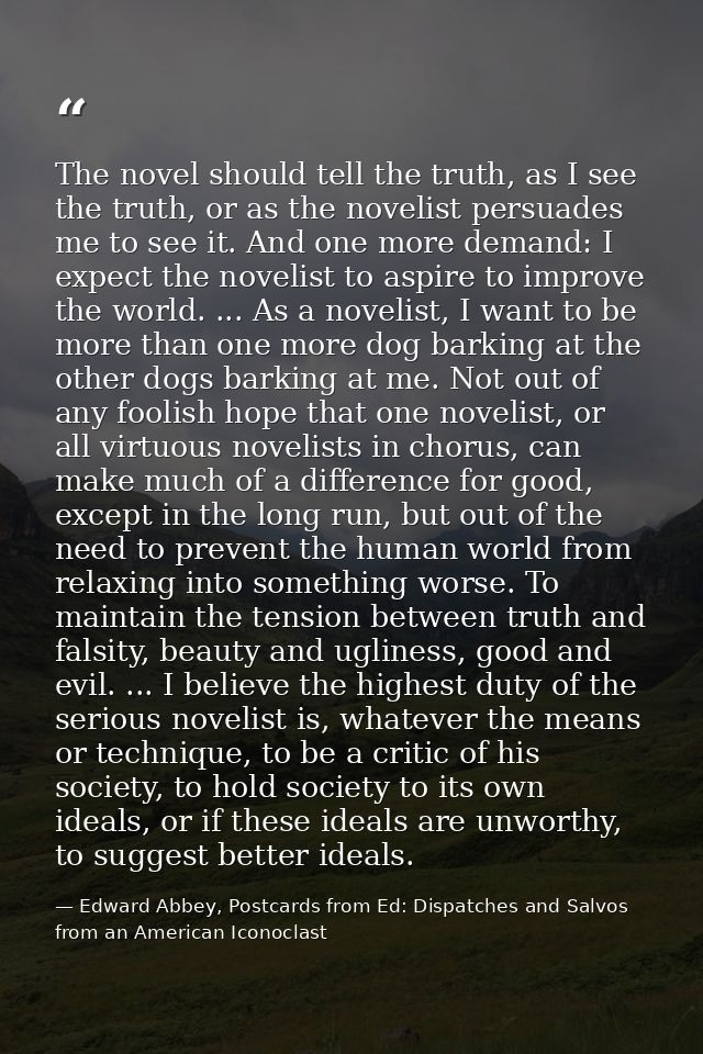 The novel should tell the truth, as I see the truth, or as the novelist persuades me to see it. And one more demand: I e — Edward Abbey, Postcards from Ed: Dispatches and Salvos from an American Iconoclast