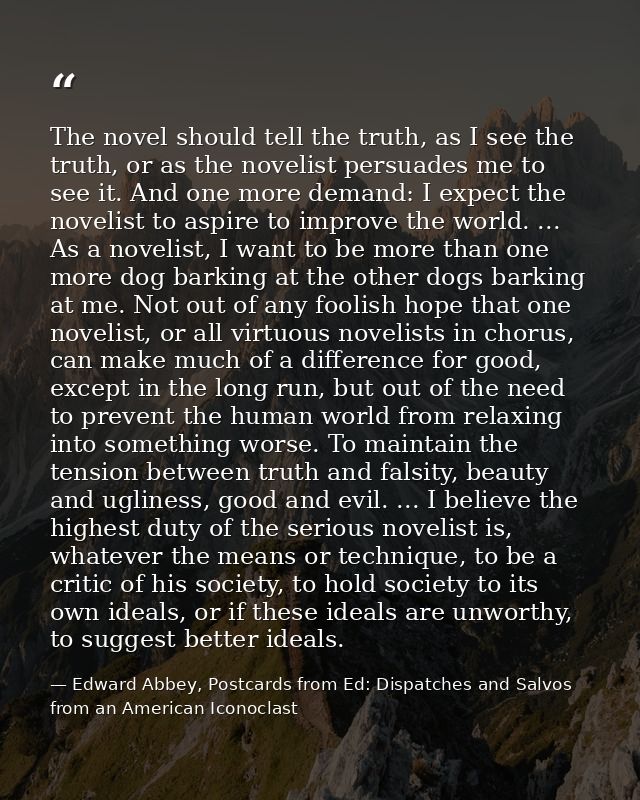 The novel should tell the truth, as I see the truth, or as the novelist persuades me to see it. And one more demand: I e — Edward Abbey, Postcards from Ed: Dispatches and Salvos from an American Iconoclast