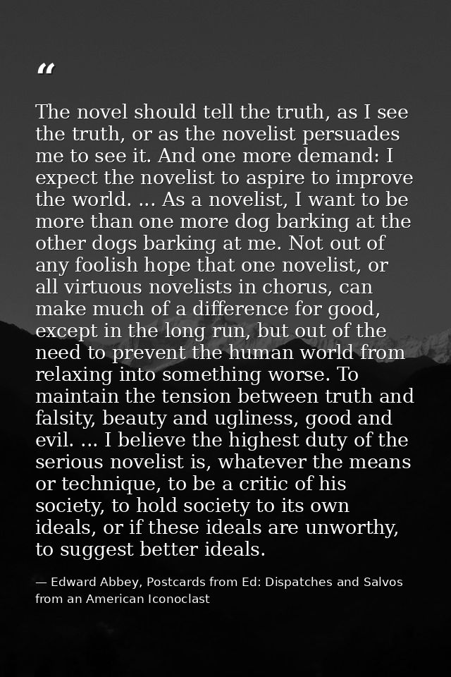The novel should tell the truth, as I see the truth, or as the novelist persuades me to see it. And one more demand: I e — Edward Abbey, Postcards from Ed: Dispatches and Salvos from an American Iconoclast