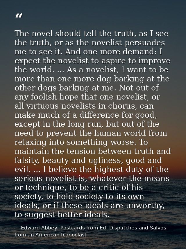 The novel should tell the truth, as I see the truth, or as the novelist persuades me to see it. And one more demand: I e — Edward Abbey, Postcards from Ed: Dispatches and Salvos from an American Iconoclast