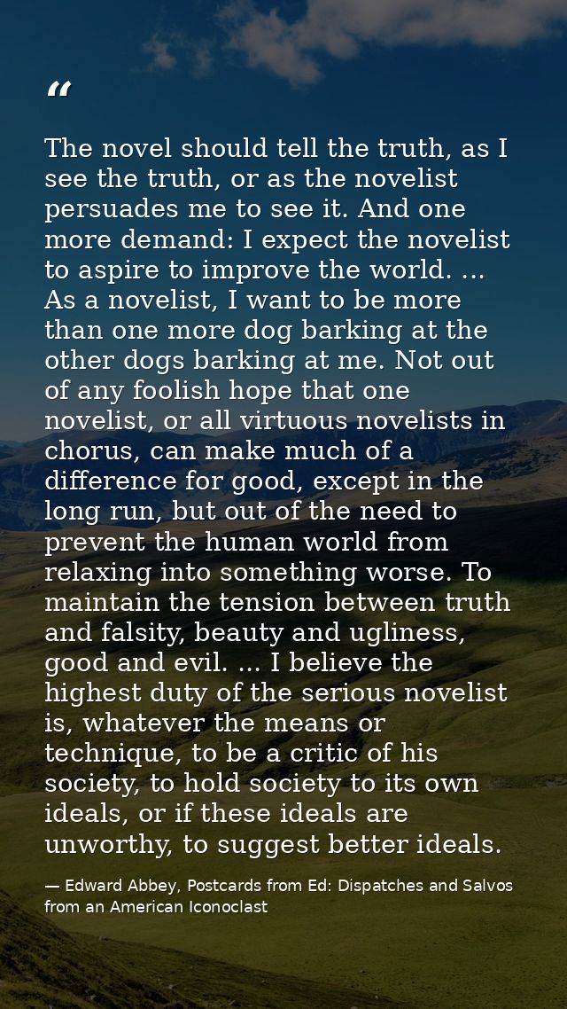 The novel should tell the truth, as I see the truth, or as the novelist persuades me to see it. And one more demand: I e — Edward Abbey, Postcards from Ed: Dispatches and Salvos from an American Iconoclast