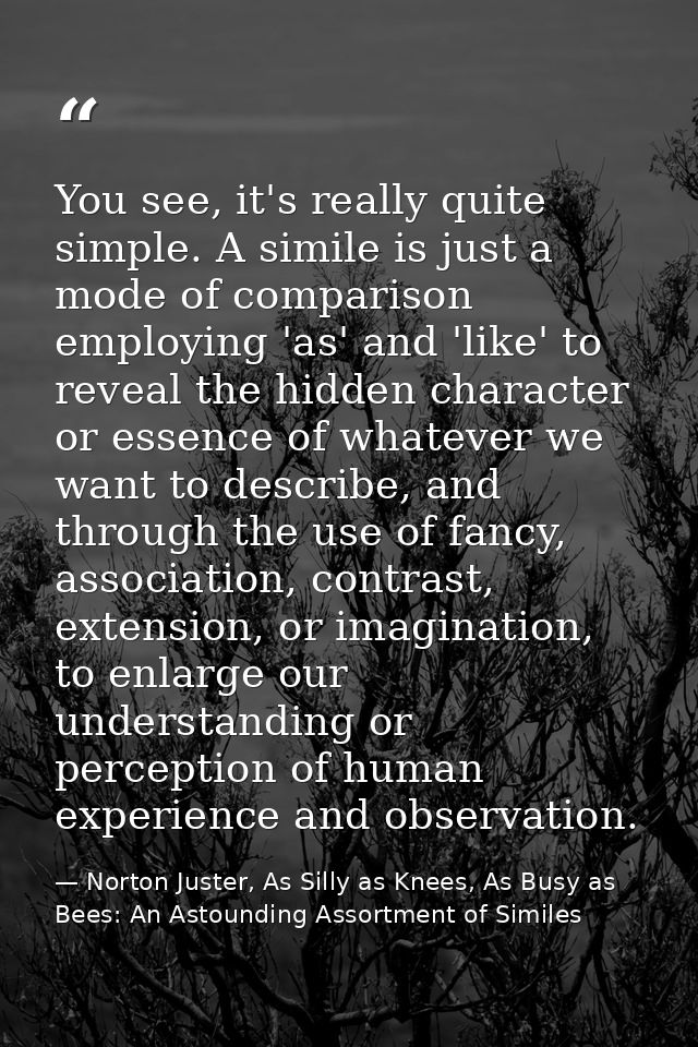 You see, it's really quite simple. A simile is just a mode of comparison employing 'as' and 'like' to reveal the hidden  — Norton Juster, As Silly as Knees, As Busy as Bees: An Astounding Assortment of Similes