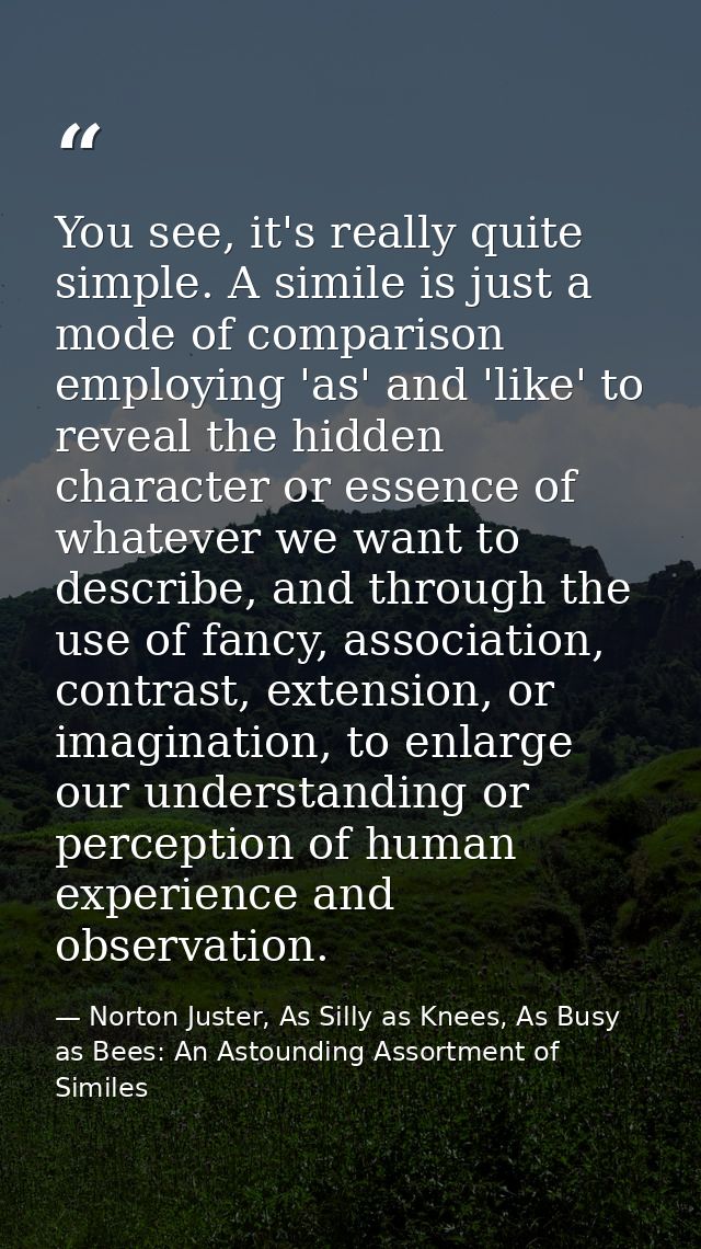 You see, it's really quite simple. A simile is just a mode of comparison employing 'as' and 'like' to reveal the hidden  — Norton Juster, As Silly as Knees, As Busy as Bees: An Astounding Assortment of Similes