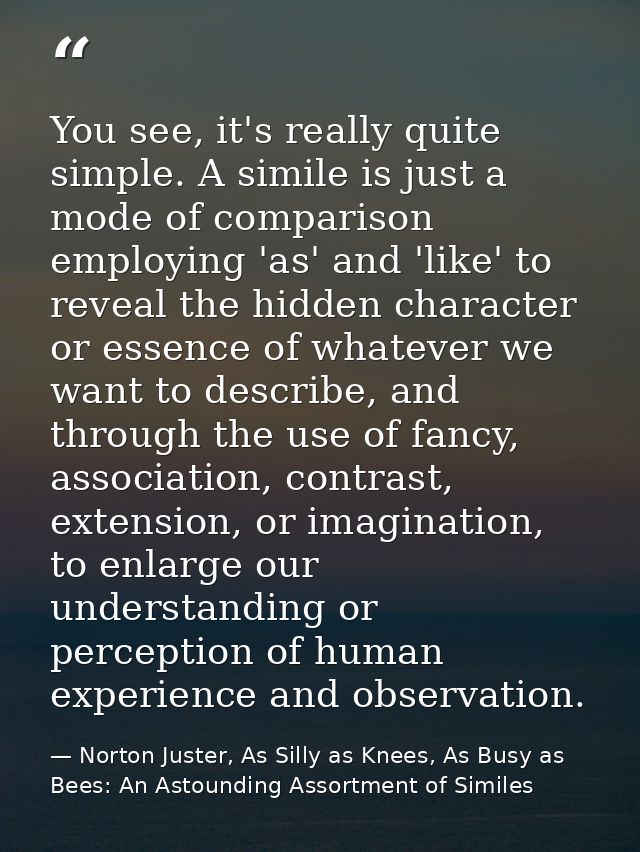 You see, it's really quite simple. A simile is just a mode of comparison employing 'as' and 'like' to reveal the hidden  — Norton Juster, As Silly as Knees, As Busy as Bees: An Astounding Assortment of Similes