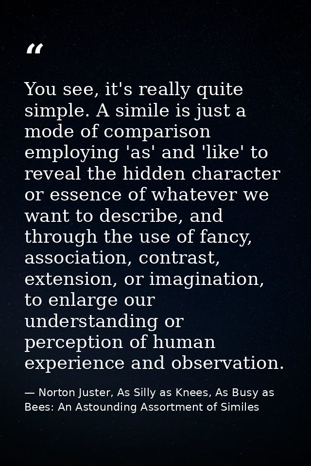 You see, it's really quite simple. A simile is just a mode of comparison employing 'as' and 'like' to reveal the hidden  — Norton Juster, As Silly as Knees, As Busy as Bees: An Astounding Assortment of Similes