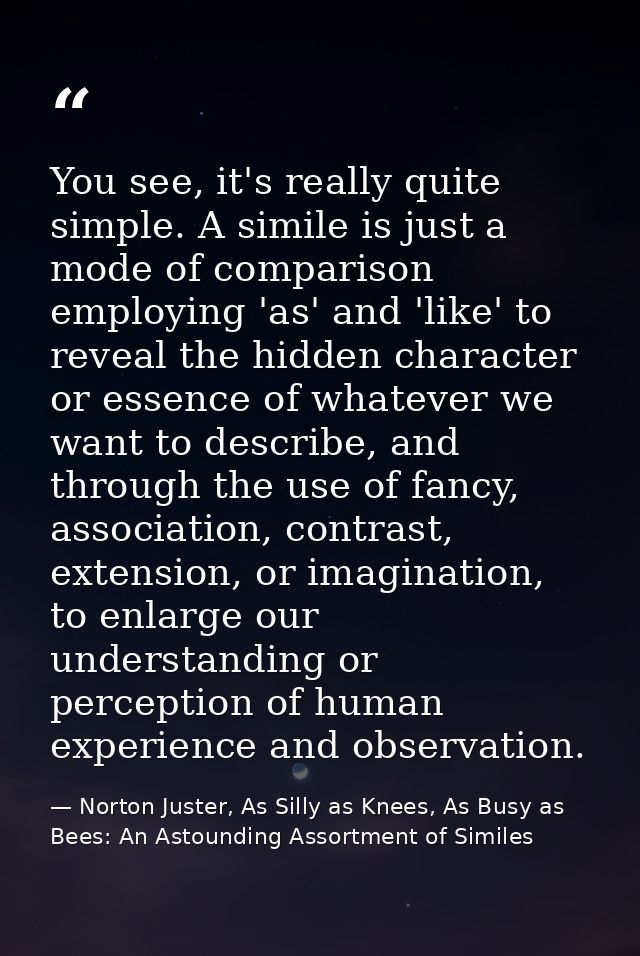 You see, it's really quite simple. A simile is just a mode of comparison employing 'as' and 'like' to reveal the hidden  — Norton Juster, As Silly as Knees, As Busy as Bees: An Astounding Assortment of Similes