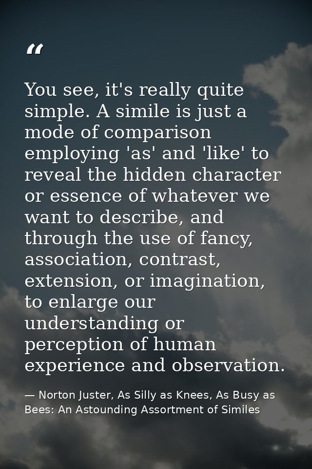 You see, it's really quite simple. A simile is just a mode of comparison employing 'as' and 'like' to reveal the hidden  — Norton Juster, As Silly as Knees, As Busy as Bees: An Astounding Assortment of Similes