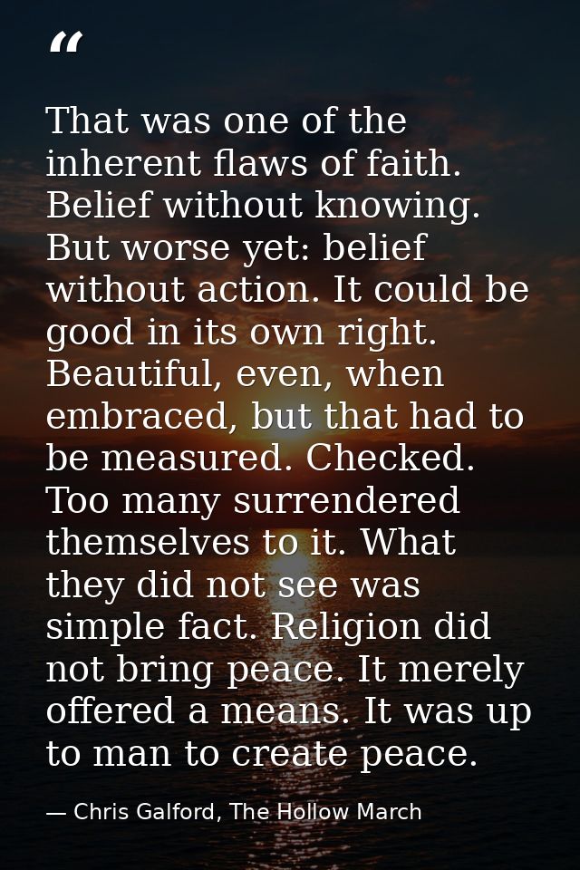 That was one of the inherent flaws of faith. Belief without knowing. But worse yet: belief without action. It could be g — Chris Galford, The Hollow March