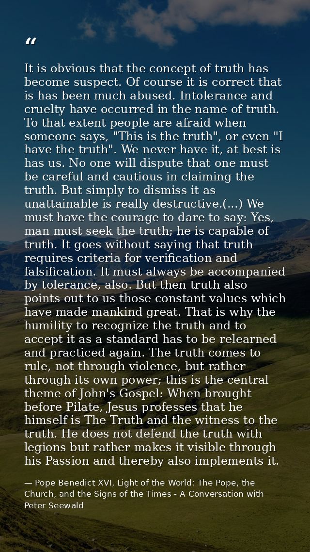 It is obvious that the concept of truth has become suspect. Of course it is correct that is has been much abused. Intole — Pope Benedict XVI, Light of the World: The Pope, the Church, and the Signs of the Times - A Conversation with Peter Seewald