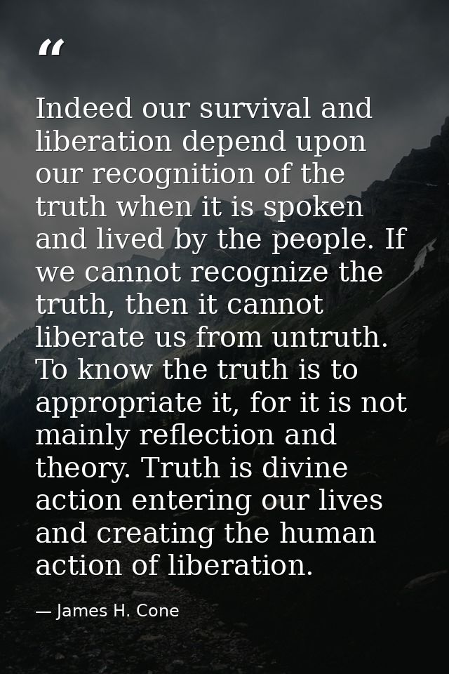Indeed our survival and liberation depend upon our recognition of the truth when it is spoken and lived by the people. I — James H. Cone