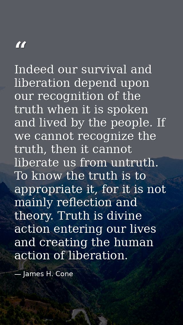 Indeed our survival and liberation depend upon our recognition of the truth when it is spoken and lived by the people. I — James H. Cone