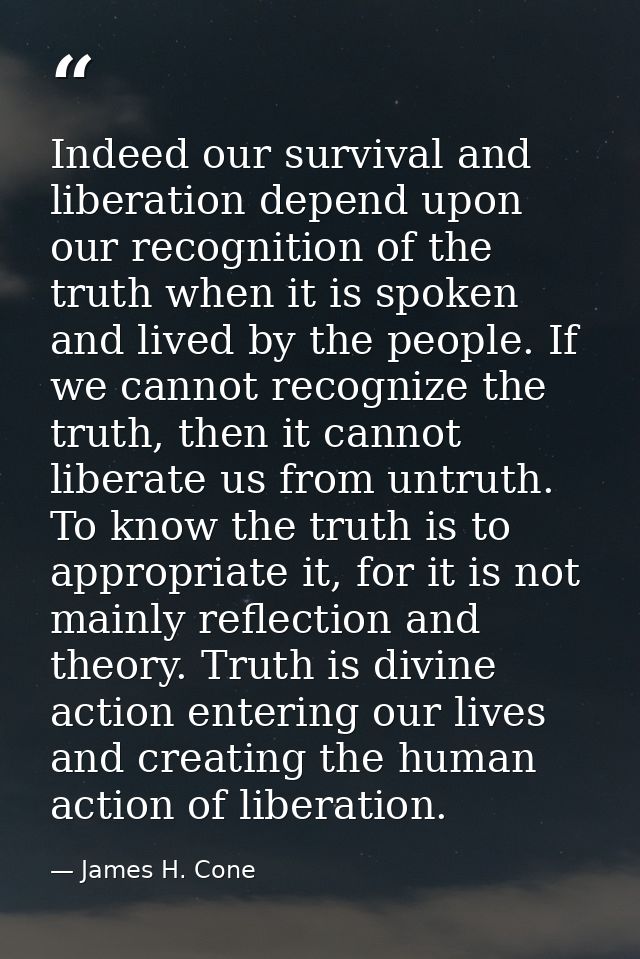 Indeed our survival and liberation depend upon our recognition of the truth when it is spoken and lived by the people. I — James H. Cone
