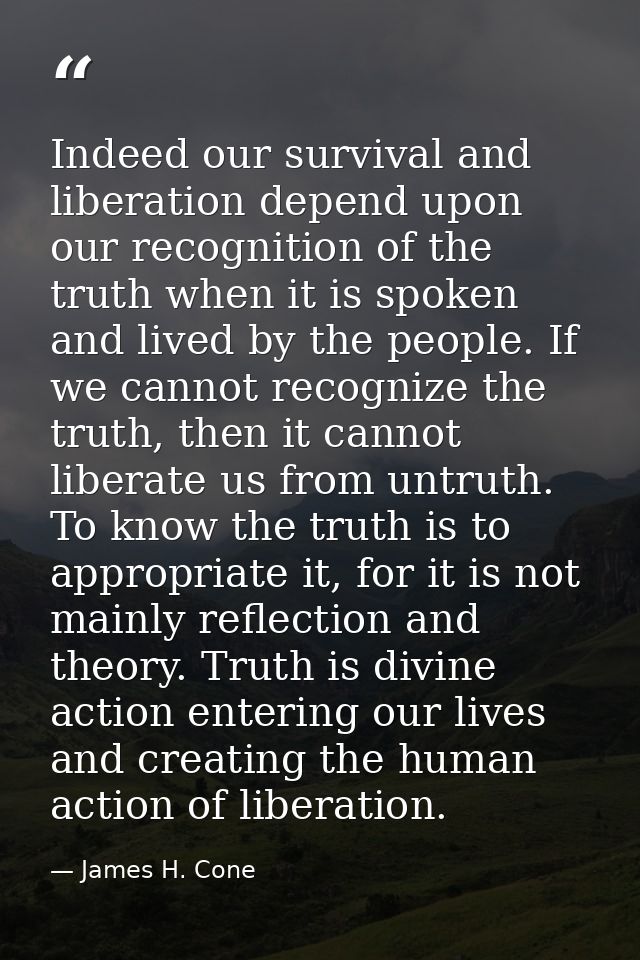Indeed our survival and liberation depend upon our recognition of the truth when it is spoken and lived by the people. I — James H. Cone