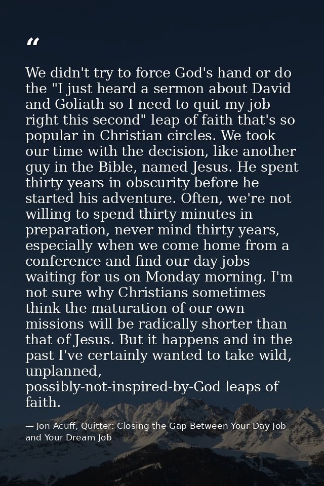 We didn't try to force God's hand or do the "I just heard a sermon about David and Goliath so I need to quit my job righ — Jon Acuff, Quitter: Closing the Gap Between Your Day Job and Your Dream Job